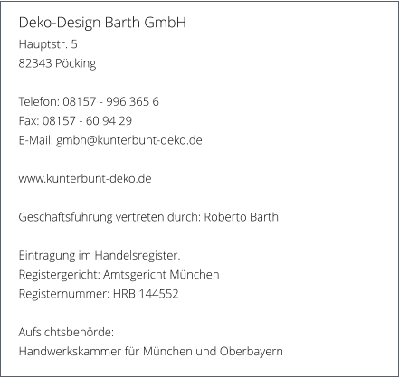 Deko-Design Barth GmbH Hauptstr. 5 82343 Pcking  Telefon: 08157 - 996 365 6 Fax: 08157 - 60 94 29 E-Mail: gmbh@kunterbunt-deko.de  www.kunterbunt-deko.de  Geschftsfhrung vertreten durch: Roberto Barth  Eintragung im Handelsregister. Registergericht: Amtsgericht Mnchen  Registernummer: HRB 144552  Aufsichtsbehrde: Handwerkskammer fr Mnchen und Oberbayern